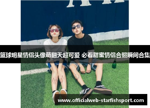 篮球明星情侣头像萌翻天超可爱 必看甜蜜情侣合照瞬间合集